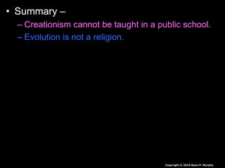 • Summary –
– Creationism cannot be taught in a public school.
– Evolution is not a religion.
– Evolution to some is a theory, a fact by others.
– A theory is an educated guess based on large
amounts of data. It explains a great deal about
how things may have changed over time, but can
be revised and changed as new information is
found.
– It is the backbone of biology, and backed by
mountains of evidence.
Copyright © 2010 Ryan P. Murphy
 