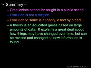 • Summary –
– Creationism cannot be taught in a public school.
– Evolution is not a religion.
– Evolution to some is a theory, a fact by others.
– A theory is an educated guess based on large
amounts of data. It explains a great deal about
how things may have changed over time, but can
be revised and changed as new information is
found.
– It is the backbone of biology, and backed by
mountains of evidence.
Copyright © 2010 Ryan P. Murphy
 