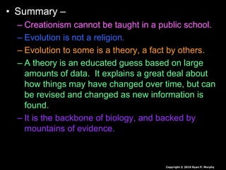 • Summary –
– Creationism cannot be taught in a public school.
– Evolution is not a religion.
– Evolution to some is a theory, a fact by others.
– A theory is an educated guess based on large
amounts of data. It explains a great deal about
how things may have changed over time, but can
be revised and changed as new information is
found.
– It is the backbone of biology, and backed by
mountains of evidence.
Copyright © 2010 Ryan P. Murphy
 