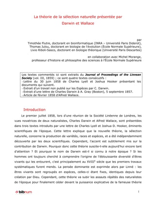 La théorie de la sélection naturelle présentée par
                                 Darwin et Wallace



                                                                                        par
         Timothée Flutre, doctorant en bioinformatique (INRA – Université Paris Diderot),
          Thomas Julou, doctorant en biologie de l'évolution (École Normale Supérieure),
           Livio Riboli-Sasco, doctorant en biologie théorique (Université Paris Descartes)

                                                     en collaboration avec Michel Morange,
            professeur d’histoire et philosophie des sciences à l’École Normale Supérieure




     Les textes commentés ici sont extraits du Journal of Proceedings of the Linnean
     Society (vol. III, 1859) ; ce sont quatre textes consécutifs :
     - Lettre du 30 juin 1858 de Charles Lyell et Joshua Hooker présentant les
     documents qui suivent.
     - Extrait d’un travail non publié sur les Espèces par C. Darwin.
     - Extrait d'une lettre de Charles Darwin à A. Gray (Boston), 5 septembre 1857.
     - Article de février 1858 d'Alfred Wallace.




      Introduction
    Le premier juillet 1858, lors d'une réunion de la Société Linéenne de Londres, les
vues novatrices de deux naturalistes, Charles Darwin et Alfred Wallace, sont présentées
dans trois textes introduits par une lettre de Charles Lyell et Joshua D. Hooker, éminents
scientifiques de l'époque. Cette lettre explique que la nouvelle théorie, la sélection
naturelle, concerne la production de variétés, races et espèces, et a été indépendamment
découverte par les deux scientifiques. Cependant, l'accent est subtilement mis sur la
contribution de Darwin. Pourquoi donc cette théorie suscite-t-elle aujourd'hui encore tant
d'attention ? Et pourquoi le nom de Darwin est-il si connu à notre époque ? Si les
hommes ont toujours cherché à comprendre l'origine de l'éblouissante diversité d'êtres
vivants qui les entourent, c'est principalement au XVIIIe siècle que les premiers travaux
systématiques furent menés. La pensée dominante est exprimée alors par Linné : les
êtres vivants sont regroupés en espèces, celles-ci étant fixes, identiques depuis leur
création par Dieu. Cependant, cette théorie va subir les assauts répétés des naturalistes
de l'époque pour finalement céder devant la puissance explicative de la fameuse théorie


                                                                                        1
 