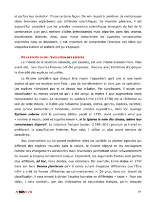 et parfois leur évolution. D'une certaine façon, Darwin réussit à combiner de nombreuses
idées énoncées séparément par différents scientifiques. De manière générale, il est
aujourd'hui considéré que les grandes innovations scientifiques émergent du fait de la
combinaison d'un petit nombre d'idées préexistantes mais séparées dans des champs
disciplinaires distincts. Ainsi, pour mieux comprendre les avancées conceptuelles
exprimées dans ce document, il est important de comprendre l'étendue des idées sur
lesquelles Darwin et Wallace ont pu s'appuyer.


     DE LA FIXITE OU DE L'EVOLUTION DES ESPECES
     La théorie de la sélection naturelle, par essence, est une théorie évolutionniste. Mais
avant elle, bien d'autres théories ont été proposées, chacune avec l'ambition d'expliquer
la diversité des espèces naturelles.

     Le fixisme considère que chaque être vivant n'appartient qu'à une et une seule
espèce et que ces espèces sont fixes : pas de transformation et donc pas de spéciation.
Les espèces n'évoluent pas et ce depuis leur création. Par conséquent, il existe une
classification du monde vivant tel qu'il a été conçu, la mettre à jour augmentera notre
connaissance du vivant. La taxinomie du suédois Linné (1707-1778) est la référence au
sein de cette théorie. Il établit une hiérarchie (classes, ordres, genres, espèces, variétés)
ainsi qu'une nomenclature binomiale, encore utilisées aujourd'hui, dans son ouvrage
Systema naturae dont la première édition paraît en 1735. Linné considère ainsi que
« nomina si nescis, perit et cognitio rerum », si tu ignores le nom des choses, même leur
connaissance disparaît. Le botaniste français Jussieu (1748-1836) poursuit ce travail en
améliorant la classification linéenne. Pour cela, il utilise un plus grand nombre de
caractères.

     Aux observations qui lui posent problème telles les variétés de plantes agricoles qui
diffèrent des espèces trouvées dans la nature, le fixisme répond en les envisageant
comme des changements accidentels mais réversibles permettant selon l'environnement
de revenir à l'espèce initialement conçue. Cependant, les arguments fixistes sont parfois
plus artificiels, ad hoc, voire déistes, que rationnels. Par exemple, Linné statue en 1737
dans son livre Genera plantarum qu'« il existe autant d'espèces différentes que l'Être
infini a créé de formes différentes au commencement ». De plus, dans son travail de
classification, il sera amené à diviser l'espèce humaine en différentes « races ». Pour ces
idées, il sera combattu par des philosophes et naturalistes français, parmi lesquels


                                                                                          10
 