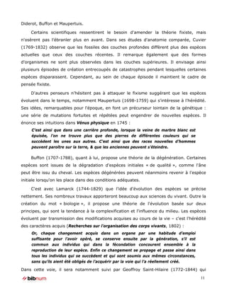 Diderot, Buffon et Maupertuis.

     Certains scientifiques ressentirent le besoin d'amender la théorie fixiste, mais
n'osèrent pas l'ébranler plus en avant. Dans ses études d'anatomie comparée, Cuvier
(1769-1832) observe que les fossiles des couches profondes diffèrent plus des espèces
actuelles que ceux des couches récentes. Il remarque également que des formes
d'organismes ne sont plus observées dans les couches supérieures. Il envisage ainsi
plusieurs épisodes de création entrecoupés de catastrophes pendant lesquelles certaines
espèces disparaissent. Cependant, au sein de chaque épisode il maintient le cadre de
pensée fixiste.

     D'autres penseurs n'hésitent pas à attaquer le fixisme suggérant que les espèces
évoluent dans le temps, notamment Maupertuis (1698-1759) qui s'intéresse à l'hérédité.
Ses idées, remarquables pour l'époque, en font un précurseur lointain de la génétique :
une série de mutations fortuites et répétées peut engendrer de nouvelles espèces. Il
énonce ses intuitions dans Vénus physique en 1745 :
     C’est ainsi que dans une carrière profonde, lorsque la veine de marbre blanc est
     épuisée, l’on ne trouve plus que des pierres de différentes couleurs qui se
     succèdent les unes aux autres. C’est ainsi que des races nouvelles d’hommes
     peuvent paroître sur la terre, & que les anciennes peuvent s’éteindre.

     Buffon (1707-1788), quant à lui, propose une théorie de la dégénération. Certaines
espèces sont issues de la dégradation d'espèces initiales « de qualité », comme l'âne
peut être issu du cheval. Les espèces dégénérées peuvent néanmoins revenir à l'espèce
initiale lorsqu'on les place dans des conditions adéquates.

     C'est avec Lamarck (1744-1829) que l'idée d'évolution des espèces se précise
nettement. Ses nombreux travaux apporteront beaucoup aux sciences du vivant. Outre la
création du mot « biologie », il propose une théorie de l'évolution basée sur deux
principes, qui sont la tendance à la complexification et l'influence du milieu. Les espèces
évoluent par transmission des modifications acquises au cours de la vie – c'est l'hérédité
des caractères acquis (Recherches sur l'organisation des corps vivants, 1802) :
     Or, chaque changement acquis dans un organe par une habitude d’emploi
     suffisante pour l’avoir opéré, se conserve ensuite par la génération, s’il est
     commun aux individus qui dans la fécondation concourent ensemble à la
     reproduction de leur espèce. Enfin ce changement se propage et passe ainsi dans
     tous les individus qui se succèdent et qui sont soumis aux mêmes circonstances,
     sans qu’ils aient été obligés de l’acquérir par la voie qui l’a réellement créé.

Dans cette voie, il sera notamment suivi par Geoffroy Saint-Hilaire (1772-1844) qui

                                                                                        11
 