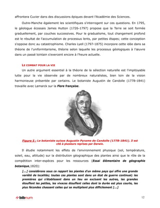 affrontera Cuvier dans des discussions épiques devant l'Académie des Sciences.

     Outre-Manche également les scientifiques s'interrogent sur ces questions. En 1795,
le géologue écossais James Hutton (1726-1797) propose que la Terre se soit formée
graduellement, par couches successives. Pour le gradualisme, tout changement profond
est le résultat de l'accumulation de processus lents, par petites étapes; cette conception
s'oppose donc au catastrophisme. Charles Lyell (1797-1875) incorpore cette idée dans sa
théorie de l'uniformitarisme, théorie selon laquelle les processus géologiques à l'œuvre
dans un passé lointain s'exercent encore à l'heure actuelle.


     LE COMBAT POUR LA VIE
     Un autre argument essentiel à la théorie de la sélection naturelle est l'impitoyable
lutte pour la vie observée par de nombreux naturalistes, bien loin de la vision
harmonieuse présentée par certains. Le botaniste Augustin de Candolle (1778-1841)
travaille avec Lamarck sur la Flore française.




     Figure 5 : Le botaniste suisse Augustin Pyrame de Candolle (1778-1841). Il est
                             cité à plusieurs reprises par Darwin.

     Il étudie notamment les effets de l'environnement physique (sol, température,
soleil, eau, altitude) sur la distribution géographique des plantes ainsi que le rôle de la
compétition inter-espèces pour les ressources (Essai élémentaire de géographie
botanique,1820):
     [...] considérons sous ce rapport les plantes d’un même pays qui offre une grande
     variété de localités; toutes ces plantes sont dans un état de guerre continuel; les
     premières qui s’établissent dans un lieu en excluent les autres, les grandes
     étouffent les petites, les vivaces étouffent celles dont la durée est plus courte, les
     plus fécondes chassent celles qui se multiplient plus difficilement [...]


                                                                                              12
 