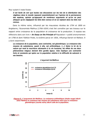 Pour autant il reste fixiste:
     Il est facile de voir que toutes ces discussions sur les lois de la distribution des
     végétaux dans le monde reposent essentiellement sur l’opinion de la permanence
     des espèces, opinion qu’appuyent de nombreux arguments et qu’on ne peut
     attaquer qu’en négligeant les faits bien connus et en se rejetant dans les faits mal
     connus.

     Dans la même veine, influencé par les mauvaises récoltes de 1794 et 1800 en
Angleterre, l'économiste Malthus (1766-1834) s'est fait connaître par ses travaux sur le
rapport entre croissance de la population et croissance de la production. Il exposa ses
réflexions dans son livre « An Essay on the Principle of Population » publié anonymement
en 1798 et dont l'édition finale, la sixième parue en 1826, influença Darwin et Wallace. Il
y écrit notamment:
     La croissance de la population, sans contrainte, est géométrique. La croissance des
     moyens de subsistance, quant à elle, est arithmétique. [...] Selon la loi de la
     nature qui rend la nourriture nécessaire à la vie humaine, les effets de ces deux
     phénomènes inégaux doivent être gardés égaux. Cela implique une contrainte
     forte et constante qui opère sur la population relative à la difficulté de subvenir à
     ses besoins.




      Figure 6 : L'argument de Malthus. La croissance arithmétique (droite rouge) décrit
         selon Malthus la croissance des moyens de subsistance alors que la croissance
                    géométrique (courbe noire) décrit celle de la population.




                                                                                             13
 
