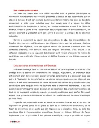 UNE PENSEE QUI RASSEMBLE
     Les idées de Darwin que nous avons exposées dans le premier paragraphe se
nourrissent naturellement des concepts présentés ci-dessus et des observations qui en
étaient à la base. Il est par exemple évident que Darwin importe les idées de Candolle
concernant la lutte entre individus pour leur survie puis il y ajoute les idées
évolutionnistes de Maupertuis et Buffon, et combine finalement le tout à la façon de
Malthus. Lorsqu'il ajoute à cela l'observation des pratiques dites « d'élevage sélectif », on
conçoit aisément a posteriori qu'il soit arrivé à énoncer le principe de la sélection
naturelle.

     Darwin a également su réunir des observations in situ, des interprétations de
fossiles, des concepts mathématiques, des théories concernant les animaux, d'autres
concernant les végétaux, tous ces apports venant de penseurs travaillant dans des
contextes différents, voir écrivant dans des langues différentes. C'est ensuite à sa
réflexion inlassable et à sa capacité d'abstraction qu'il revient d'accorder le mérite de
synthétiser une multitude d'observations et d'idées éparses en une théorie concise et
limpide.


     Des postures scientifiques différentes
     Le travail d'ancrage dans un contexte de savoirs ne peut se passer pour autant d'un
ancrage dans la société des scientifiques de l'époque. Aujourd'hui, un chercheur peut
difficilement aller de l'avant sans dédier un temps considérable à la discussion avec ses
pairs, à l'évaluation du travail d'autrui. La science est un monde avec ses règles et ses
valeurs. Il est ainsi fondamental de savoir exprimer des formes de gratitude envers les
scientifiques sans lesquels nous ne pourrions faire d'ultérieures recherches. Il est bon
aussi de savoir critiquer le travail d'autrui, en se basant sur des argumentaires solides et
tout en ne manquant jamais de respect. Le monde académique peut parfois être cruel
envers ceux qui dévient des normes sociales et ceci quelle que soit la valeur scientifique
de leurs idées.

     La portée des propositions mises en avant par un scientifique et leur acceptation va
dépendre en grande partie de sa place au sein de la communauté scientifique, de la
façon de s'exprimer, et ce quelle que soit l'époque ou la discipline. Ainsi, au delà des
questions liées à l'argumentation scientifique, Darwin et Wallace diffèrent de façon
importante pour ce qui a trait à leur posture scientifique, ce qui a pu avoir un impact


                                                                                          14
 