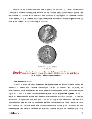 Wallace, certes en confiance avec ses propositions, ressent pour autant le besoin de
s'opposer à d'autres conceptions. Darwin lui, ne cherche pas à contester qui que ce soit.
On ressent, au travers de la forme de son discours, qu'il propose ses concepts comme
allant de soit, ce que certains pourraient interpréter comme une forme de prétention, qui
sera d'une certaine façon justifiée par l'histoire.




     Figure 8 : La médaille (recto-verso) Darwin-Wallace, 1908. Elle est émise par la
     Société Linéenne cinquante ans après la présentation de leurs travaux en 1858 (textes
                            de la Société Linéenne commentés ici)


     DES STYLES CONTRASTES
     Les deux auteurs peuvent également être contrastés en terme de style d'écriture,
reflétant là encore leur posture scientifique. Darwin est concis, voir elliptique, les
enchaînement logiques sont mis en avant par une numérotation claire (numérotation des
arguments, dont la structure sera d'ailleurs reprise dans L'origine des espèces, 1859). Le
texte est extrêmement fluide. On ressent une profonde maîtrise du sujet. On ressent
également qu'il pourrait dire bien plus, que les conséquences théoriques des éléments
apportés vont bien au delà des domaines à partir desquels Darwin forge sa théorie. Alors
que Wallace se cantonne dans une analyse rigoureuse basée pour l'essentiel sur des
observations des variétés utilisées en élevage, Darwin expose des observations faites

                                                                                             16
 