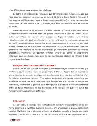 chez différents animaux ainsi que des végétaux.

     En outre, il est important de remarquer que Darwin utilise des métaphores, à ce que
nous pourrions imaginer en dehors de ce qui est dit dans le texte. Aussi, il fait appel à
des modèles mathématiques (modèle de croissance géométrique) et donne des exemples
numériques (« 2048 oiseaux » p.47), pratique jusqu'alors peu courante dans les sciences
du vivant.

     Il est intéressant de se demander s'il serait possible de trouver aujourd'hui dans la
littérature scientifique un texte avec une portée comparable à celui de Darwin. Aucun
auteur scientifique ne pourrait ainsi exposer de façon si elliptique une théorie
radicalement nouvelle tout en admettant en avoir parlé avec de nombreuses personnes
et n'avoir rien publié depuis des années. Aussi l'on demanderait à ce que cela soit basé
sur des observations expérimentales plus rigoureuses ou que du moins l'auteur fasse des
prédictions des résultats de futures expériences qui viendraient corroborer ou non les
propositions théoriques. On pourrait toutefois trouver ce genre de propositions
théoriques dans des livres, mais avec de plus nombreuses citations se référant à des
travaux expérimentaux.


     POURQUOI LA POSTERITE RETIENT-ELLE DARWIN ?
     À la lecture de ces trois textes on peut d'une certaine façon se rassurer du fait que
l'histoire a pour l'essentiel retenu les propositions de Darwin. Retenir Darwin c'est retenir
une puissance de pensée théorique qui s'embarrasse bien peu des contraintes d'un
formalisme scientifique naissant. C'est retenir également une pensée scientifique qui
s'aventure au delà des seuls domaines dans lesquels elle s'est forgée. Si Darwin est
naturaliste, il comprend la géologie ou la démographie et s'attache à bâtir une cohérence
entre les bases théoriques de ces disciplines. Il ne voit pas en quoi il y aurait des
fonctionnements radicalement différents.




     Conclusion
     Au XXe siècle, la biologie voit l'unification de plusieurs sous-disciplines en ce qui
forme désormais la synthèse évolutive moderne, afin d'expliquer le plus complètement
possible l'évolution des organismes vivants. La sélection naturelle y occupe une place
importante, confirmée notamment par les travaux en génétique des populations et en

                                                                                          17
 