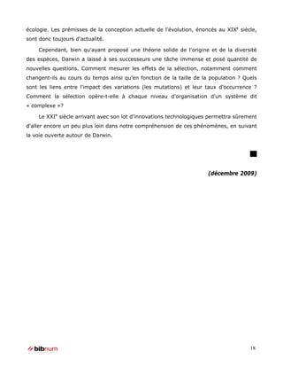 écologie. Les prémisses de la conception actuelle de l'évolution, énoncés au XIXe siècle,
sont donc toujours d'actualité.

    Cependant, bien qu'ayant proposé une théorie solide de l'origine et de la diversité
des espèces, Darwin a laissé à ses successeurs une tâche immense et posé quantité de
nouvelles questions. Comment mesurer les effets de la sélection, notamment comment
changent-ils au cours du temps ainsi qu'en fonction de la taille de la population ? Quels
sont les liens entre l'impact des variations (les mutations) et leur taux d'occurrence ?
Comment la sélection opère-t-elle à chaque niveau d'organisation d'un système dit
« complexe »?

    Le XXIe siècle arrivant avec son lot d'innovations technologiques permettra sûrement
d'aller encore un peu plus loin dans notre compréhension de ces phénomènes, en suivant
la voie ouverte autour de Darwin.




                                                                      (décembre 2009)




                                                                                      18
 