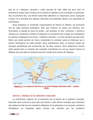 dite de la « sélection naturelle ». Cette journée de l'été 1858 est donc bien un
évènement majeur dans l'histoire de la science en général et de la biologie en particulier.
Pour la première fois, une théorie rationnelle détaillant un mécanisme concis expliquant
l'origine et la diversité des espèces observées est présentée devant une assemblée de
scientifiques.
     Nous proposons ici d'analyser l'argumentaire de Darwin et Wallace, tel qu'énoncé
lors de cette première publication. Bien que l'histoire ait retenu ces théories, leur
formulation a changé au cours du temps : par exemple, le mot « évolution » relevait à
l’époque du vocabulaire militaire et désignait le mouvement des troupes qui changeaient
de position stratégique et le terme « sélection naturelle » ne sera introduit que plus tard.
Relire ces textes permet de mieux comprendre le contexte social et théorique qui a
permis l'émergence de cette pensée. Nous présenterons dans un premier temps les
concepts scientifiques tels qu'énoncés par les deux auteurs. Nous replacerons ensuite
cette pensée dans le contexte des avancées scientifiques qui ont pu inspirer Darwin et
Wallace ainsi que dans le contexte social du monde de la science de l'époque.




      Figure 1 : Le voyage de Darwin sur le H.M.S Beagle (décembre 1831 – octobre
                                        1836).




     Darwin, Wallace et la sélection naturelle
     La contribution majeure de ce document est la théorie de la sélection naturelle.
Exprimée dans sa forme la plus claire par Darwin, cette théorie considère que l'évolution
des espèces se fait par des variations aléatoires d'une génération à la suivante, variations
héréditaires     sur   lesquelles   opère   ensuite   une   sélection   par   les   conditions


                                                                                           2
 