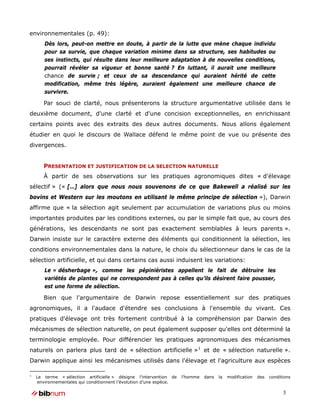 environnementales (p. 49):
       Dès lors, peut-on mettre en doute, à partir de la lutte que mène chaque individu
       pour sa survie, que chaque variation minime dans sa structure, ses habitudes ou
       ses instincts, qui résulte dans leur meilleure adaptation à de nouvelles conditions,
       pourrait révéler sa vigueur et bonne santé ? En luttant, il aurait une meilleure
       chance de survie ; et ceux de sa descendance qui auraient hérité de cette
       modification, même très légère, auraient également une meilleure chance de
       survivre.

       Par souci de clarté, nous présenterons la structure argumentative utilisée dans le
deuxième document, d'une clarté et d'une concision exceptionnelles, en enrichissant
certains points avec des extraits des deux autres documents. Nous allons également
étudier en quoi le discours de Wallace défend le même point de vue ou présente des
divergences.


       PRESENTATION ET JUSTIFICATION DE LA SELECTION NATURELLE
       À partir de ses observations sur les pratiques agronomiques dites « d'élevage
sélectif » (« […] alors que nous nous souvenons de ce que Bakewell a réalisé sur les
bovins et Western sur les moutons en utilisant le même principe de sélection »), Darwin
affirme que « la sélection agit seulement par accumulation de variations plus ou moins
importantes produites par les conditions externes, ou par le simple fait que, au cours des
générations, les descendants ne sont pas exactement semblables à leurs parents ».
Darwin insiste sur le caractère externe des éléments qui conditionnent la sélection, les
conditions environnementales dans la nature, le choix du sélectionneur dans le cas de la
sélection artificielle, et qui dans certains cas aussi induisent les variations:
       Le « désherbage », comme les pépiniéristes appellent le fait de détruire les
       variétés de plantes qui ne correspondent pas à celles qu’ils désirent faire pousser,
       est une forme de sélection.

       Bien que l'argumentaire de Darwin repose essentiellement sur des pratiques
agronomiques, il a l'audace d'étendre ses conclusions à l'ensemble du vivant. Ces
pratiques d'élevage ont très fortement contribué à la compréhension par Darwin des
mécanismes de sélection naturelle, on peut également supposer qu'elles ont déterminé la
terminologie employée. Pour différencier les pratiques agronomiques des mécanismes
naturels on parlera plus tard de « sélection artificielle » 1 et de « sélection naturelle ».
Darwin applique ainsi les mécanismes utilisés dans l'élevage et l'agriculture aux espèces

1
    Le terme « sélection artificielle » désigne l’intervention de   l’homme   dans   la   modification   des   conditions
    environnementales qui conditionnent l’évolution d’une espèce.

                                                                                                                     3
 