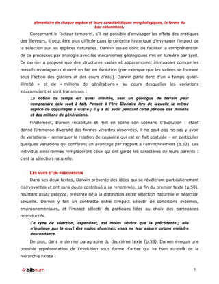 alimentaire de chaque espèce et leurs caractéristiques morphologiques, la forme du
                                        bec notamment.
     Concernant le facteur temporel, s'il est possible d'envisager les effets des pratiques
des éleveurs, il peut être plus difficile dans le contexte historique d'envisager l'impact de
la sélection sur les espèces naturelles. Darwin essaie donc de faciliter la compréhension
de ce processus par analogie avec les mécanismes géologiques mis en lumière par Lyell.
Ce dernier a proposé que des structures vastes et apparemment immuables comme les
massifs montagneux étaient en fait en évolution (par exemple que les vallées se forment
sous l'action des glaciers et des cours d'eau). Darwin parle donc d'un « temps quasi-
illimité » et de « millions de générations » au cours desquelles les variations
s'accumulent et sont transmises :
     La notion de temps est quasi illimitée, seul un géologue de terrain peut
     comprendre cela tout à fait. Pensez à l’ère Glaciaire lors de laquelle la même
     espèce de coquillages a existé ; il y a dû avoir pendant cette période des millions
     et des millions de générations.

     Finalement, Darwin récapitule et met en scène son scénario d'évolution : étant
donné l'immense diversité des formes vivantes observées, il ne peut pas ne pas y avoir
de variations – remarquer la relation de causalité qui est en fait postulée – en particulier
quelques variations qui confèrent un avantage par rapport à l'environnement (p.52). Les
individus ainsi formés remplaceront ceux qui ont gardé les caractères de leurs parents :
c'est la sélection naturelle.


     LES VUES D'UN PRECURSEUR
     Dans ses deux textes, Darwin présente des idées qui se révéleront particulièrement
clairvoyantes et ont sans doute contribué à sa renommée. La fin du premier texte (p.50),
pourtant assez précoce, présente déjà la distinction entre sélection naturelle et sélection
sexuelle. Darwin y fait un contraste entre l'impact sélectif de conditions externes,
environnementales, et l'impact sélectif de pratiques liées au choix des partenaires
reproductifs.
     Ce type de sélection, cependant, est moins sévère que la précédente ; elle
     n’implique pas la mort des moins chanceux, mais ne leur assure qu’une moindre
     descendance.

     De plus, dans le dernier paragraphe du deuxième texte (p.53), Darwin évoque une
possible représentation de l'évolution sous forme d'arbre qui va bien au-delà de la
hiérarchie fixiste :


                                                                                            5
 