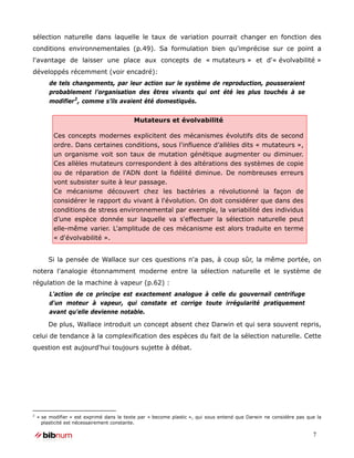 sélection naturelle dans laquelle le taux de variation pourrait changer en fonction des
conditions environnementales (p.49). Sa formulation bien qu'imprécise sur ce point a
l'avantage de laisser une place aux concepts de « mutateurs » et d'« évolvabilité »
développés récemment (voir encadré):
         de tels changements, par leur action sur le système de reproduction, pousseraient
         probablement l’organisation des êtres vivants qui ont été les plus touchés à se
         modifier 2 , comme s’ils avaient été domestiqués.


                                           Mutateurs et évolvabilité

          Ces concepts modernes explicitent des mécanismes évolutifs dits de second
          ordre. Dans certaines conditions, sous l'influence d’allèles dits « mutateurs »,
          un organisme voit son taux de mutation génétique augmenter ou diminuer.
          Ces allèles mutateurs correspondent à des altérations des systèmes de copie
          ou de réparation de l'ADN dont la fidélité diminue. De nombreuses erreurs
          vont subsister suite à leur passage.
          Ce mécanisme découvert chez les bactéries a révolutionné la façon de
          considérer le rapport du vivant à l'évolution. On doit considérer que dans des
          conditions de stress environnemental par exemple, la variabilité des individus
          d’une espèce donnée sur laquelle va s'effectuer la sélection naturelle peut
          elle-même varier. L'amplitude de ces mécanisme est alors traduite en terme
          « d'évolvabilité ».


        Si la pensée de Wallace sur ces questions n'a pas, à coup sûr, la même portée, on
notera l'analogie étonnamment moderne entre la sélection naturelle et le système de
régulation de la machine à vapeur (p.62) :
         L'action de ce principe est exactement analogue à celle du gouvernail centrifuge
         d'un moteur à vapeur, qui constate et corrige toute irrégularité pratiquement
         avant qu'elle devienne notable.

        De plus, Wallace introduit un concept absent chez Darwin et qui sera souvent repris,
celui de tendance à la complexification des espèces du fait de la sélection naturelle. Cette
question est aujourd'hui toujours sujette à débat.




2
    « se modifier » est exprimé dans le texte par « become plastic », qui sous entend que Darwin ne considère pas que la
      plasticité est nécessairement constante.

                                                                                                                    7
 