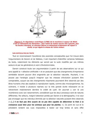 Figure 4 : le régulateur centrifuge (1788) de la machine à vapeur de Watt.
     C’est un mécanisme de rétroaction : plus l’arbre du moteur tourne vite à gauche, plus
        les boules s’écartent, et viennent obturer le mécanisme d’admission de vapeur à
                        droite, ce qui régule la vitesse de l’arbre moteur.


    LES DIFFICULTES DU TEXTE
    Tout en reconnaissant l'excellence des avancées conceptuelles que l'on trouve dans
l'argumentaire de Darwin et de Wallace, il est important d'identifier certaines faiblesses
du texte, notamment les éléments qui seront par la suite modifiés par ces mêmes
auteurs et par les générations à venir d'évolutionnistes.

    Darwin construit toute son argumentation à partir de ses observations sur ce qui
sera appelé la « sélection artificielle » et en postulant que des changements d'importance
semblable doivent pouvoir être engendrés par la sélection naturelle. Pourtant, il ne
pousse pas l'analogie jusqu'à imaginer que les vitesses d'évolution puissent être
comparables, auquel cas des changements importants pourraient être observés par des
êtres humains chez des espèces à reproduction rapide, comme des microorganismes. Au
contraire, il insiste à plusieurs reprises sur la très grande durée nécessaire en se
retranchant implicitement derrière le crédit de Lyell. On pourrait y voir là une
incohérence avec son raisonnement, considérant que les deux processus sont de natures
différentes. Par ailleurs, malgré l'attention portée par Darwin à la démographie, il ne veut
pas envisager que les individus éliminés par la sélection naturelle puissent être observés
(« […] il ne faut pas être surpris de ne pas être capable de déterminer le frein à la
croissance aussi bien pour les animaux que pour les plantes. »). Ce point de vue et le
précédent rendent ses vues impossibles à tester car trop lentes et sans effet


                                                                                             8
 