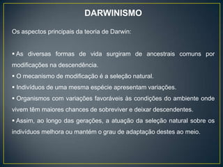 DARWINISMO
Os aspectos principais da teoria de Darwin:
 As diversas formas de vida surgiram de ancestrais comuns por
modificações na descendência.
 O mecanismo de modificação é a seleção natural.
 Indivíduos de uma mesma espécie apresentam variações.
 Organismos com variações favoráveis às condições do ambiente onde
vivem têm maiores chances de sobreviver e deixar descendentes.
 Assim, ao longo das gerações, a atuação da seleção natural sobre os
indivíduos melhora ou mantém o grau de adaptação destes ao meio.
 