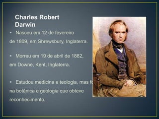 Charles Robert
Darwin
 Nasceu em 12 de fevereiro
de 1809, em Shrewsbury, Inglaterra.
 Morreu em 19 de abril de 1882,
em Downe, Kent, Inglaterra.

 Estudou medicina e teologia, mas foi
na botânica e geologia que obteve
reconhecimento.

 