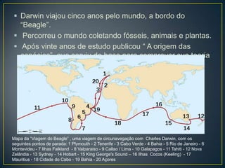  Darwin viajou cinco anos pelo mundo, a bordo do
“Beagle”.
 Percorreu o mundo coletando fósseis, animais e plantas.
 Após vinte anos de estudo publicou “ A origem das
espécies”, que serviu de base para comprovar sua teoria

Mapa da “Viagem do Beagle” , uma viagem de circunavegação com Charles Darwin, com os
seguintes pontos de parada: 1 Plymouth - 2 Tenerife - 3 Cabo Verde - 4 Bahia - 5 Rio de Janeiro - 6
Montevideu - 7 Ilhas Falkland - 8 Valparaiso - 9 Callao / Lima - 10 Galapagos - 11 Tahiti - 12 Nova
Zelândia - 13 Sydney - 14 Hobart - 15 King George's Sound – 16 Ilhas Cocos (Keeling) - 17
Mauritius - 18 Cidade do Cabo - 19 Bahia - 20 Açores

 