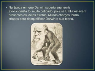 • Na época em que Darwin sugeriu sua teoria
evolucionista foi muito criticado, pois na Bíblia estavam
presentes as ideias fixistas. Muitas charges foram
criadas para desqualificar Darwin e sua teoria.

 