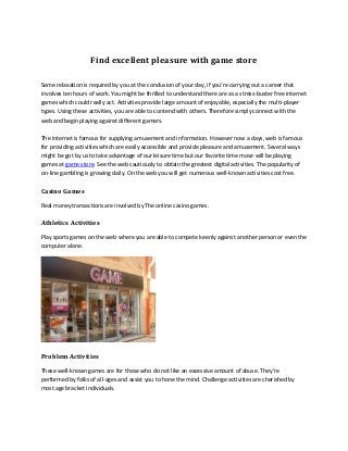 Find excellent pleasure with game store
Some relaxation is required by you at the conclusion of your day, if you're carrying out a career that
involves ten hours of work. You might be thrilled to understand there are as a stress-buster free internet
games which could really act. Activities provide large amount of enjoyable, especially the multi-player
types. Using these activities, you are able to contend with others. Therefore simply connect with the
web and begin playing against different gamers.
The internet is famous for supplying amusement and information. However now a days, web is famous
for providing activities which are easily accessible and provide pleasure and amusement. Several ways
might be got by us to take advantage of our leisure time but our favorite time move will be playing
games at game store. See the web cautiously to obtain the greatest digital activities. The popularity of
on-line gambling is growing daily. On the web you will get numerous well-known activities cost free.

Casino Games
Real money transactions are involved by The online casino games.

Athletics Activities
Play sports games on the web where you are able to compete keenly against another person or even the
computer alone.

Problem Activities
These well-known games are for those who do not like an excessive amount of abuse. They're
performed by folks of all-ages and assist you to hone the mind. Challenge activities are cherished by
most age bracket individuals.

 