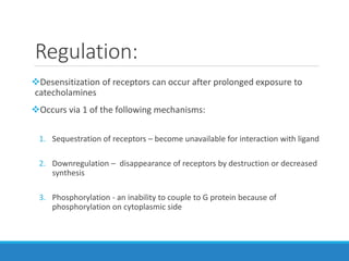 Regulation:
Desensitization of receptors can occur after prolonged exposure to
catecholamines
Occurs via 1 of the following mechanisms:
1. Sequestration of receptors – become unavailable for interaction with ligand
2. Downregulation – disappearance of receptors by destruction or decreased
synthesis
3. Phosphorylation - an inability to couple to G protein because of
phosphorylation on cytoplasmic side
 