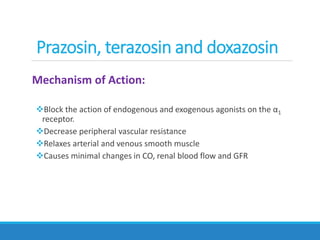 Mechanism of Action:
Block the action of endogenous and exogenous agonists on the α1
receptor.
Decrease peripheral vascular resistance
Relaxes arterial and venous smooth muscle
Causes minimal changes in CO, renal blood flow and GFR
Prazosin, terazosin and doxazosin
 