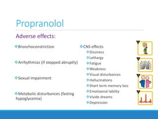 Propranolol
Adverse effects:
Bronchoconstriction
Arrhythmias (if stopped abruptly)
Sexual impairment
Metabolic disturbances (fasting
hypoglycemia)
CNS effects
Dissiness
Lethargy
Fatigue
Weakness
Visual disturbances
Hallucinations
Short term memory loss
Emotiaonal lability
Vivide dreams
Depression
 