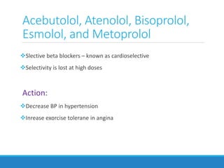 Acebutolol, Atenolol, Bisoprolol,
Esmolol, and Metoprolol
Slective beta blockers – known as cardioselective
Selectivity is lost at high doses
Action:
Decrease BP in hypertension
Inrease exorcise tolerane in angina
 