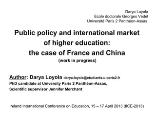 Darya Loyola
                                                Ecole doctorale Georges Vedel
                                            Université Paris 2 Panthéon-Assas


  Public policy and international market
           of higher education:
      the case of France and China
                            (work in progress)


Author: Darya Loyola darya.loyola@etudiants.u-paris2.fr
PhD candidate at University Paris 2 Panthéon-Assas,
Scientific supervisor Jennifer Merchant



Ireland International Conference on Education, 15 – 17 April 2013 (IICE-2013)
 