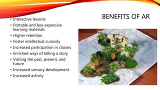 BENEFITS OF AR• Interactive lessons
• Portable and less expensive
learning materials
• Higher retention
• Foster intellectual curiosity
• Increased participation in classes
• Enriched ways of telling a story
• Visiting the past, present, and
future
• Increased sensory development
• Increased activity
 