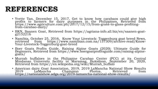 • Yvette Tan, December 15, 2017, Get to know how carabaos could give high
profits to farmers for dairy purposes in the Philippines, Retrieved from
https://www.agriculture.com.ph/2017/12/15/from-grass-to-glass-profiting-
from-carabao-dairy/
• BKN, Saanen Goat, Retrieved from https://agriana-info.all.biz/en/saanen-goat-
g2152216
• Namibia, October 25, 2016, Know Your Livestock: Toggenburg goat breed News,
retrieved from https://www.namibian.com.na/157309/archive-read/Know-
Your-Livestock-Toggenburg-goat-breed
• Boer Goats Profits Guide, Raising Alpine Goats (2020): Ultimate Guide for
Beginners, Retrieved from https://www.boergoatprofitsguide.com/raising-alpine-
goats/
• Murrah buffaloes in the Philippine Carabao Center (PCC) at its Central
Mindanao University facility in Maramag, Bukidnon, September 20, 2020,
Retrieved from https://en.wikipedia.org/wiki/Murrah_buffalo
• American dairy Goat Association, 2019, 2019 LaMancha National Show Results
2019 LaMancha Champion Photos, Retrieved from
https://nationalshow.adga.org/2019-lamancha-national-show-results/
REFERENCES
 