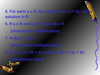 5. For each a  є  R, the equation a + x = O R   has a solution in R. 6. If a  є  R and b  є  R, then ab  є  R. [closure for multiplication] 7. A (bc) = (ab) c [associative multiplication] 8. A (b + c) = ab + ac and (a + b) c = ac + bc [distributive laws] 
