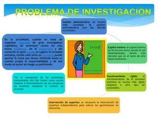 Gestión administrativa: es mucho
más compleja la gestión
administrativa que las demás
sociedades..
Capital mínimo: el capital mínimo
es de 60.000 euros siendo el 25%
desembolsado, siendo más
elevado que en el resto de otro
tipos societarios.
Funcionamiento rígido: el
funcionamiento de la sociedad
anónima es mucho más rígido
respecto a otro tipo de
sociedades.
Intervención de expertos: es necesario la intervención de
expertos independientes para valorar las aportaciones no
dinerarias.
“En la concepción de los accionistas
comunitarios del País tienen como acción
residual al financiamiento de sus proyectos
de inversión mediante la emisión de
acciones
En la actualidad, cuando se trata de
organizar negocios de gran envergadura
capitalista, de arremeter contra los más
recios problemas de la producción y del
comercio en gran escala, se sugiere la sociedad
anónima, donde cada socio en principios puede
aportar la suma que desee, limitando hasta su
cuantía propia la responsabilidad, y de ese
modo no poner en riesgo su patrimonio.
 