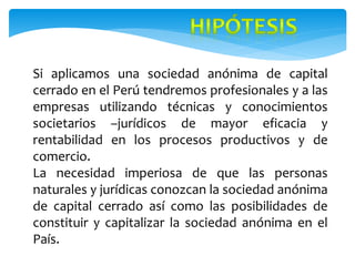 Si aplicamos una sociedad anónima de capital
cerrado en el Perú tendremos profesionales y a las
empresas utilizando técnicas y conocimientos
societarios –jurídicos de mayor eficacia y
rentabilidad en los procesos productivos y de
comercio.
La necesidad imperiosa de que las personas
naturales y jurídicas conozcan la sociedad anónima
de capital cerrado así como las posibilidades de
constituir y capitalizar la sociedad anónima en el
País.
 
