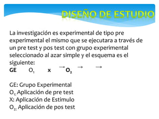 La investigación es experimental de tipo pre
experimental el mismo que se ejecutara a través de
un pre test y pos test con grupo experimental
seleccionado al azar simple y el esquema es el
siguiente:
GE O1 x O2
GE: Grupo Experimental
O1: Aplicación de pre test
X: Aplicación de Estimulo
O2: Aplicación de pos test
 