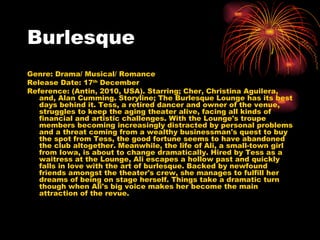 Burlesque Genre: Drama/ Musical/ Romance Release Date: 17 th  December  Reference: (Antin, 2010, USA). Starring; Cher, Christina Aguilera, and, Alan Cumming. Storyline;  The Burlesque Lounge has its best days behind it. Tess, a retired dancer and owner of the venue, struggles to keep the aging theater alive, facing all kinds of financial and artistic challenges. With the Lounge's troupe members becoming increasingly distracted by personal problems and a threat coming from a wealthy businessman's quest to buy the spot from Tess, the good fortune seems to have abandoned the club altogether. Meanwhile, the life of Ali, a small-town girl from Iowa, is about to change dramatically. Hired by Tess as a waitress at the Lounge, Ali escapes a hollow past and quickly falls in love with the art of burlesque. Backed by newfound friends amongst the theater's crew, she manages to fulfill her dreams of being on stage herself. Things take a dramatic turn though when Ali's big voice makes her become the main attraction of the revue. 