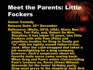 Meet the Parents: Little Fockers Genre: Comedy Release Date: 22 nd  December Reference: (Weitz, 2010, USA). Stars; Ben Stiller, Teri Polo, and, Robert De Niro. Storyline;  It has taken 10 years, two little Fockers with wife Pam (Polo) and countless hurdles for Greg to finally get "in" with his tightly wound father-in-law, Jack. After the cash-strapped dad takes a job moonlighting for a drug company, however, Jack's suspicions about his favorite male nurse come roaring back. When Greg and Pam's entire clan-including Pam's lovelorn ex, Kevin (Owen Wilson)-descends for the twins' birthday party, Greg must prove to the skeptical Jack that he's fully capable as the man of the house. But with all the misunderstandings, spying and covert missions, will Greg pass Jack's final test and become the family's next patriarch...or will the circle of trust be broken for good?  
