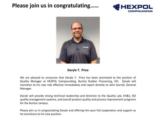 Daryle T. Price
We are pleased to announce that Daryle T. Price has been promoted to the position of
Quality Manager at HEXPOL Compounding, Burton Rubber Processing, OH. Daryle will
transition to his new role effective immediately and report directly to John Gorrell, General
Manager.
Daryle will provide strong technical leadership and direction to the Quality Lab, EH&S, ISO
quality management systems, and overall product quality and process improvement programs
for the Burton campus.
Please join us in congratulating Daryle and offering him your full cooperation and support as
he transitions to his new position.
Please join us in congratulating……
 