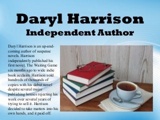 Daryl Harrison
Independent Author
Daryl Harrison is an up-and-
coming author of suspense
novels. Harrison
independently published his
first novel, The Waiting Game
six months ago to wide indie
book acclaim. Harrison sold
hundreds of thousands of
copies with his debut novel
despite several major
publishing houses rejecting his
work over several years of
trying to sell it. Harrison
decided to take matters into his
own hands, and it paid off.
 