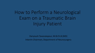 How to Perform a Neurological
Exam on a Traumatic Brain
Injury Patient
Daryoush Tavanaiepour, M.B.Ch.B (MD)
Interim Chairman, Department of Neurosurgery
 