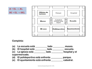 a + el → al
de + el → del




  Completa:

  (a) La escuela está __________ lado __________ museo.
  (b) El hospital está __________ lado __________ escuela.
  (c) La iglesia está __________ lado __________ hospital y el
  supermercado.
  (d) El polideportivo está enfrente __________ parque.
  (e) El ayuntamiento está enfrente __________ catedral.

                         www.wespeakspanish.info
 