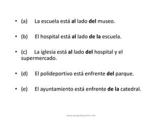 • (a)   La escuela está al lado del museo.

• (b)   El hospital está al lado de la escuela.

• (c) La iglesia está al lado del hospital y el
  supermercado.

• (d)   El polideportivo está enfrente del parque.

• (e)   El ayuntamiento está enfrente de la catedral.



                      www.wespeakspanish.info
 