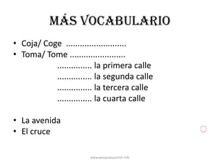 Más vocabulario
• Coja/ Coge ..........................
• Toma/ Tome ........................
           ............... la primera calle
           ............... la segunda calle
           ............... la tercera calle
           ............... la cuarta calle

• La avenida
• El cruce

                       www.wespeakspanish.info
 