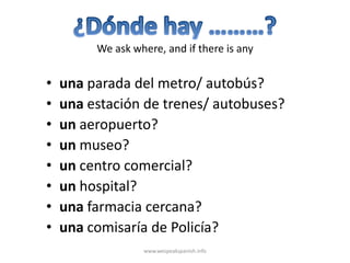 We ask where, and if there is any


•   una parada del metro/ autobús?
•   una estación de trenes/ autobuses?
•   un aeropuerto?
•   un museo?
•   un centro comercial?
•   un hospital?
•   una farmacia cercana?
•   una comisaría de Policía?
                  www.wespeakspanish.info
 