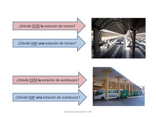 ¿Dónde ESTÁ la estación de trenes?



 ¿Dónde HAY una estación de trenes?




¿Dónde ESTÁ la estación de autobuses?



¿Dónde HAY una estación de autobuses?


                             www.wespeakspanish.info
 