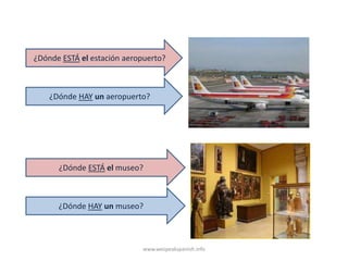 ¿Dónde ESTÁ el estación aeropuerto?



    ¿Dónde HAY un aeropuerto?




      ¿Dónde ESTÁ el museo?



      ¿Dónde HAY un museo?



                            www.wespeakspanish.info
 