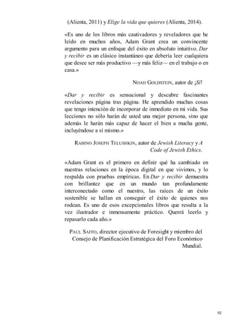 (Alienta, 2011) y Elige la vida que quieres (Alienta, 2014).
«Es uno de los libros más cautivadores y reveladores que he
leído en muchos años, Adam Grant crea un convincente
argumento para un enfoque del éxito en absoluto intuitivo. Dar
y recibir es un clásico instantáneo que debería leer cualquiera
que desee ser más productivo —y más feliz— en el trabajo o en
casa.»
NOAH GOLDSTEIN, autor de ¡Sí!
«Dar y recibir es sensacional y descubre fascinantes
revelaciones página tras página. He aprendido muchas cosas
que tengo intención de incorporar de inmediato en mi vida. Sus
lecciones no sólo harán de usted una mejor persona, sino que
además le harán más capaz de hacer el bien a mucha gente,
incluyéndose a sí mismo.»
RABINO JOSEPH TELUSHKIN, autor de Jewish Literacy y A
Code of Jewish Ethics.
«Adam Grant es el primero en definir qué ha cambiado en
nuestras relaciones en la época digital en que vivimos, y lo
respalda con pruebas empíricas. En Dar y recibir demuestra
con brillantez que en un mundo tan profundamente
interconectado como el nuestro, las raíces de un éxito
sostenible se hallan en conseguir el éxito de quienes nos
rodean. Es uno de esos excepcionales libros que resulta a la
vez ilustrador e inmensamente práctico. Querrá leerlo y
repasarlo cada año.»
PAUL SAFFO, director ejecutivo de Foresight y miembro del
Consejo de Planificación Estratégica del Foro Económico
Mundial.
10
 