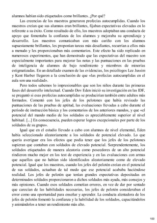alumnos habían sido etiquetados como brillantes. ¿Por qué?
Las creencias de los maestros generaron profecías autocumplidas. Cuando los
maestros creían que sus alumnos eran brillantes, fijaban expectativas elevadas en lo
referente a su éxito. Como resultado de ello, los maestros adoptaban una conducta de
apoyo que fomentaba la confianza de los alumnos y mejoraba su aprendizaje y
desarrollo. Los maestros comunicaban con más cariño con los alumnos
supuestamente brillantes, les proponían tareas más desafiantes, recurrían a ellos más
a menudo y les proporcionaban más comentarios. Este efecto ha sido replicado en
numerosos experimentos, que han demostrado que las expectativas del maestro son
especialmente importantes para mejorar las notas y las puntuaciones en las pruebas
de inteligencia de alumnos de bajo rendimiento y miembros de minorías
estigmatizadas. En un detallado examen de las evidencias, los psicólogos Lee Jussim
y Kent Harber llegaron a la conclusión de que «las profecías autocumplidas en el
aula son una realidad».
Pero todos sabemos lo impresionables que son los niños durante las primeras
fases del desarrollo intelectual. Cuando Dov Eden inició su investigación en las IDF,
se preguntó si esas profecías autocumplidas se producirían también entre adultos más
formados. Comentó con los jefes de los pelotones que había revisado las
puntuaciones de las pruebas de aptitud, las evaluaciones llevadas a cabo durante el
período de instrucción básica y los comentarios de los anteriores mandos, y que «el
potencial del mando medio de los soldados es apreciablemente superior al nivel
habitual. [...] En consecuencia, pueden esperar logros excepcionales por parte de los
soldados de su grupo».
Igual que en el estudio llevado a cabo con alumnos de nivel elemental, Eden
había seleccionado aleatoriamente a los soldados de potencial elevado. Lo que
quería averiguar era los efectos que podía tener que los jefes de los pelotones
supieran que contaban con soldados de elevado potencial. Sorprendentemente, los
soldados etiquetados de manera aleatoria como poseedores de un alto potencial
rindieron mucho mejor en los test de experiencia y en las evaluaciones con armas
que aquellos que no habían sido identificados aleatoriamente como de elevado
potencial. Igual que los maestros, cuando los jefes del pelotón creían en el potencial
de sus soldados, actuaban de tal modo que ese potencial acababa haciéndose
realidad. Los jefes de pelotón que tenían grandes expectativas depositadas en
determinados soldados proporcionaron a dichos soldados más ayuda, más consejos y
más opiniones. Cuando esos soldados cometían errores, en vez de dar por sentado
que carecían de las habilidades necesarias, los jefes de pelotón consideraban el
error como una oportunidad para enseñar y aprender. La conducta alentadora de los
jefes de pelotón fomentó la confianza y la habilidad de los soldados, capacitándolos
y animándolos a tener un rendimiento más alto.
100
 