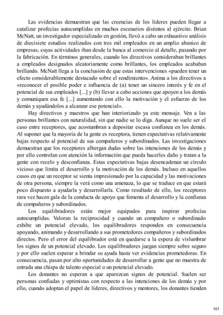 Las evidencias demuestran que las creencias de los líderes pueden llegar a
catalizar profecías autocumplidas en muchos escenarios distintos al ejército. Brian
McNatt, un investigador especializado en gestión, llevó a cabo un exhaustivo análisis
de diecisiete estudios realizados con tres mil empleados en un amplio abanico de
empresas, cuyas actividades iban desde la banca al comercio al detalle, pasando por
la fabricación. En términos generales, cuando los directivos consideraban brillantes
a empleados designados aleatoriamente como brillantes, los empleados acababan
brillando. McNatt llega a la conclusión de que estas intervenciones «pueden tener un
efecto considerablemente destacado sobre el rendimiento». Anima a los directivos a
«reconocer el posible poder e influencia de (a) tener un sincero interés y fe en el
potencial de sus empleados [...] y (b) llevar a cabo acciones que apoyen a los demás
y comuniquen esa fe [...] aumentando con ello la motivación y el esfuerzo de los
demás y ayudándolos a alcanzar ese potencial».
Hay directivos y maestros que han interiorizado ya este mensaje. Ven a las
personas brillantes con naturalidad, sin que nadie se lo diga. Aunque no suele ser el
caso entre receptores, que acostumbran a depositar escasa confianza en los demás.
Al suponer que la mayoría de la gente es receptora, tienen expectativas relativamente
bajas respecto al potencial de sus compañeros y subordinados. Las investigaciones
demuestran que los receptores albergan dudas sobre las intenciones de los demás y
por ello controlan con atención la información que pueda hacerles daño y tratan a la
gente con recelo y desconfianza. Estas expectativas bajas desencadenan un círculo
vicioso que limita el desarrollo y la motivación de los demás. Incluso en aquellos
casos en que un receptor se sienta impresionado por la capacidad y las motivaciones
de otra persona, siempre la verá como una amenaza, lo que se traduce en que estará
poco dispuesto a ayudarla y desarrollarla. Como resultado de ello, los receptores
rara vez hacen gala de la conducta de apoyo que fomenta el desarrollo y la confianza
de compañeros y subordinados.
Los equilibradores están mejor equipados para inspirar profecías
autocumplidas. Valoran la reciprocidad y cuando un compañero o subordinado
exhibe un potencial elevado, los equilibradores responden en consecuencia
apoyando, animando y desarrollando a sus prometedores compañeros y subordinados
directos. Pero el error del equilibrador está en quedarse a la espera de vislumbrar
los signos de un potencial elevado. Los equilibradores juegan siempre sobre seguro
y por ello suelen esperar a brindar su ayuda hasta ver evidencias prometedoras. En
consecuencia, pasan por alto oportunidades de desarrollar a gente que no muestra de
entrada una chispa de talento especial o un potencial elevado.
Los donantes no esperan a que aparezcan signos de potencial. Suelen ser
personas confiadas y optimistas con respecto a las intenciones de los demás y por
ello, cuando adoptan el papel de líderes, directivos y mentores, los donantes tienden
101
 