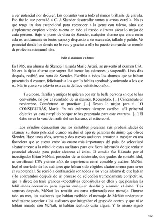 a ver potencial por doquier. Los donantes ven a todo el mundo brillante de entrada.
Eso fue lo que permitió a C. J. Skender desarrollar tantos alumnos estrella. No es
que tenga un don excepcional para reconocer a la gente con talento, sino que
simplemente empieza viendo talento en todo el mundo e intenta sacar lo mejor de
cada persona. Bajo el punto de vista de Skender, cualquier alumno que entra en su
aula es un diamante en bruto: capaz y dispuesto a ser excavado, tallado y pulido. Ve
potencial donde los demás no lo ven, y gracias a ello ha puesto en marcha un montón
de profecías autocumplidas.
Pulir el diamante en bruto
En 1985, una alumna de Skender llamada Marie Arcuri, se presentó al examen CPA.
No era la típica alumna que supera fácilmente los exámenes, y suspendió. Unos días
después, recibió una carta de Skender. Escribía a todos los alumnos que se habían
presentado al examen, felicitando a los que lo habían aprobado y animando a los que
no. Marie conserva todavía esta carta de hace veinticinco años:
Tu esposo, familia y amigos te quieren por ser la bella persona en que te has
convertido, no por el resultado de un examen. Recuérdalo. [...] Concéntrate en
noviembre. Concéntrate en practicar. [...] Deseo lo mejor para ti. LO
CONSEGUIRÁS, Marie. En mis exámenes siempre escribo: «El principal
objetivo ya está cumplido porque te has preparado para este examen». [...] El
éxito no es la vara de medir del ser humano, el esfuerzo sí.
Los estudios demuestran que los contables presentan más probabilidades de
alcanzar su pleno potencial cuando reciben el tipo de palabras de ánimo que ofrece
Skender. Hace unos años, setenta y dos nuevos auditores entraron a trabajar en una
financiera que se cuenta entre las cuatro más importantes del país. Se seleccionó
aleatoriamente a la mitad de estos auditores para que fuera informada de que tenía un
potencial elevado para poder alcanzar el éxito. El estudio fue liderado por el
investigador Brian McNatt, poseedor de un doctorado, dos grados de contabilidad,
un certificado CPA y cinco años de experiencia como contable y auditor. McNatt
leyó el currículo de los auditores que habían sido elegidos aleatoriamente para creer
en su potencial. Se reunió a continuación con todos ellos y les informó de que habían
sido contratados después de un proceso de selección tremendamente competitivo,
que la dirección tenía grandes expectativas depositadas en ellos y que poseían las
habilidades necesarias para superar cualquier desafío y alcanzar el éxito. Tres
semanas después, McNatt les remitió una carta reforzando este mensaje. Durante
todo un mes, los auditores que habían recibido el mensaje de McNatt tuvieron un
rendimiento superior a los auditores que integraban el grupo de control y que ni se
habían reunido con McNatt, ni habían recibido carta alguna. Y lo mismo siguió
102
 