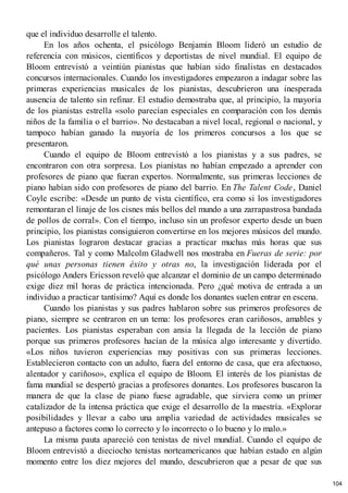que el individuo desarrolle el talento.
En los años ochenta, el psicólogo Benjamin Bloom lideró un estudio de
referencia con músicos, científicos y deportistas de nivel mundial. El equipo de
Bloom entrevistó a veintiún pianistas que habían sido finalistas en destacados
concursos internacionales. Cuando los investigadores empezaron a indagar sobre las
primeras experiencias musicales de los pianistas, descubrieron una inesperada
ausencia de talento sin refinar. El estudio demostraba que, al principio, la mayoría
de los pianistas estrella «solo parecían especiales en comparación con los demás
niños de la familia o el barrio». No destacaban a nivel local, regional o nacional, y
tampoco habían ganado la mayoría de los primeros concursos a los que se
presentaron.
Cuando el equipo de Bloom entrevistó a los pianistas y a sus padres, se
encontraron con otra sorpresa. Los pianistas no habían empezado a aprender con
profesores de piano que fueran expertos. Normalmente, sus primeras lecciones de
piano habían sido con profesores de piano del barrio. En The Talent Code, Daniel
Coyle escribe: «Desde un punto de vista científico, era como si los investigadores
remontaran el linaje de los cisnes más bellos del mundo a una zarrapastrosa bandada
de pollos de corral». Con el tiempo, incluso sin un profesor experto desde un buen
principio, los pianistas consiguieron convertirse en los mejores músicos del mundo.
Los pianistas lograron destacar gracias a practicar muchas más horas que sus
compañeros. Tal y como Malcolm Gladwell nos mostraba en Fueras de serie: por
qué unas personas tienen éxito y otras no, la investigación liderada por el
psicólogo Anders Ericsson reveló que alcanzar el dominio de un campo determinado
exige diez mil horas de práctica intencionada. Pero ¿qué motiva de entrada a un
individuo a practicar tantísimo? Aquí es donde los donantes suelen entrar en escena.
Cuando los pianistas y sus padres hablaron sobre sus primeros profesores de
piano, siempre se centraron en un tema: los profesores eran cariñosos, amables y
pacientes. Los pianistas esperaban con ansia la llegada de la lección de piano
porque sus primeros profesores hacían de la música algo interesante y divertido.
«Los niños tuvieron experiencias muy positivas con sus primeras lecciones.
Establecieron contacto con un adulto, fuera del entorno de casa, que era afectuoso,
alentador y cariñoso», explica el equipo de Bloom. El interés de los pianistas de
fama mundial se despertó gracias a profesores donantes. Los profesores buscaron la
manera de que la clase de piano fuese agradable, que sirviera como un primer
catalizador de la intensa práctica que exige el desarrollo de la maestría. «Explorar
posibilidades y llevar a cabo una amplia variedad de actividades musicales se
antepuso a factores como lo correcto y lo incorrecto o lo bueno y lo malo.»
La misma pauta apareció con tenistas de nivel mundial. Cuando el equipo de
Bloom entrevistó a dieciocho tenistas norteamericanos que habían estado en algún
momento entre los diez mejores del mundo, descubrieron que a pesar de que sus
104
 