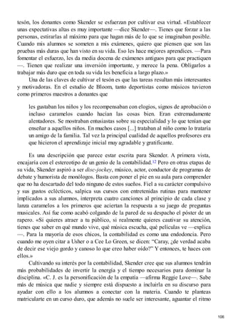 tesón, los donantes como Skender se esfuerzan por cultivar esa virtud. «Establecer
unas expectativas altas es muy importante —dice Skender—. Tienes que forzar a las
personas, estirarlas al máximo para que hagan más de lo que se imaginaban posible.
Cuando mis alumnos se someten a mis exámenes, quiero que piensen que son las
pruebas más duras que han visto en su vida. Eso les hace mejores aprendices. —Para
fomentar el esfuerzo, les da media docena de exámenes antiguos para que practiquen
—. Tienen que realizar una inversión importante, y merece la pena. Obligarlos a
trabajar más duro que en toda su vida les beneficia a largo plazo.»
Una de las claves de cultivar el tesón es que las tareas resultan más interesantes
y motivadoras. En el estudio de Bloom, tanto deportistas como músicos tuvieron
como primeros maestros a donantes que
les gustaban los niños y los recompensaban con elogios, signos de aprobación o
incluso caramelos cuando hacían las cosas bien. Eran extremadamente
alentadores. Se mostraban entusiastas sobre su especialidad y lo que tenían que
enseñar a aquellos niños. En muchos casos [...] trataban al niño como lo trataría
un amigo de la familia. Tal vez la principal cualidad de aquellos profesores era
que hicieron el aprendizaje inicial muy agradable y gratificante.
Es una descripción que parece estar escrita para Skender. A primera vista,
encajaría con el estereotipo de un genio de la contabilidad.12 Pero en otras etapas de
su vida, Skender aspiró a ser disc-jockey, músico, actor, conductor de programas de
debate y humorista de monólogos. Basta con poner el pie en su aula para comprender
que no ha descartado del todo ninguno de estos sueños. Fiel a su carácter compulsivo
y sus gustos eclécticos, salpica sus cursos con entretenidas rutinas para mantener
implicados a sus alumnos, interpreta cuatro canciones al principio de cada clase y
lanza caramelos a los primeros que aciertan la respuesta a su juego de preguntas
musicales. Así fue como acabó colgando de la pared de su despacho el póster de un
rapero. «Si quieres atraer a tu público, si realmente quieres cautivar su atención,
tienes que saber en qué mundo vive, qué música escucha, qué películas ve —explica
—. Para la mayoría de esos chicos, la contabilidad es como una endodoncia. Pero
cuando me oyen citar a Usher o a Cee Lo Green, se dicen: “Caray, ¿de verdad acaba
de decir ese viejo gordo y canoso lo que creo haber oído?” Y entonces, te haces con
ellos.»
Cultivando su interés por la contabilidad, Skender cree que sus alumnos tendrán
más probabilidades de invertir la energía y el tiempo necesarios para dominar la
disciplina. «C. J. es la personificación de la empatía —afirma Reggie Love—. Sabe
más de música que nadie y siempre está dispuesto a incluirla en su discurso para
ayudar con ello a los alumnos a conectar con la materia. Cuando te planteas
matricularte en un curso duro, que además no suele ser interesante, aguantar el ritmo
106
 